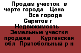 Продам участок​ в черте города › Цена ­ 500 000 - Все города, Саратов г. Недвижимость » Земельные участки продажа   . Курганская обл.,Притобольный р-н